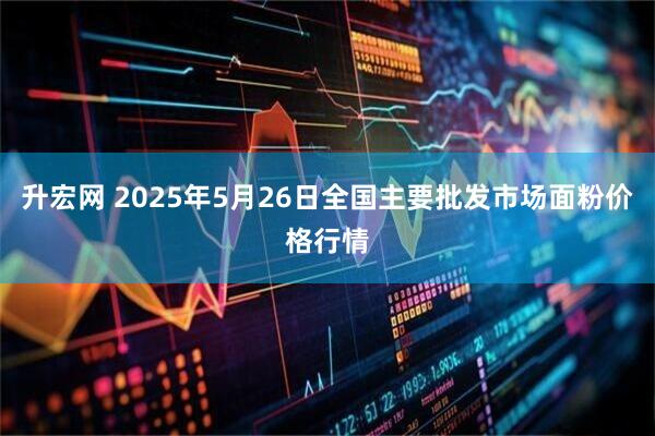 升宏网 2025年5月26日全国主要批发市场面粉价格行情