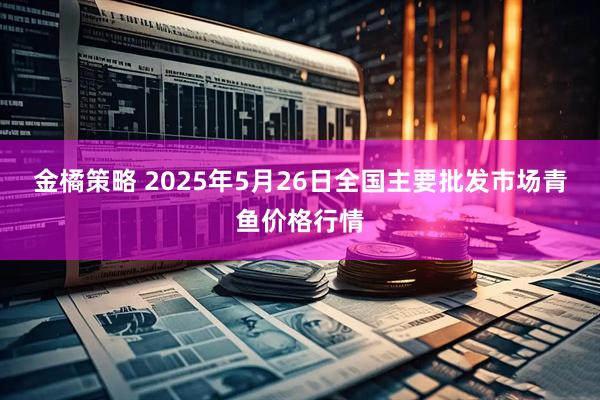 金橘策略 2025年5月26日全国主要批发市场青鱼价格行情