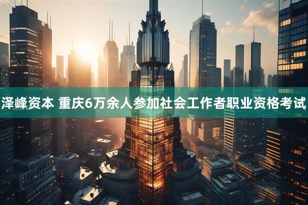 泽峰资本 重庆6万余人参加社会工作者职业资格考试