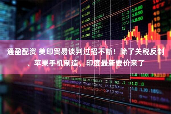 通盈配资 美印贸易谈判过招不断！除了关税反制、苹果手机制造，印度最新要价来了