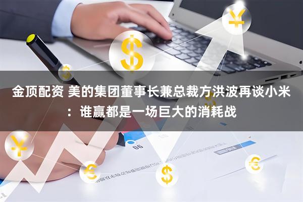 金顶配资 美的集团董事长兼总裁方洪波再谈小米：谁赢都是一场巨大的消耗战