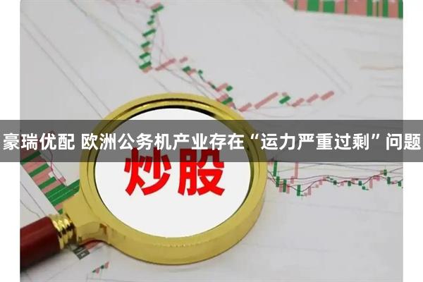 豪瑞优配 欧洲公务机产业存在“运力严重过剩”问题