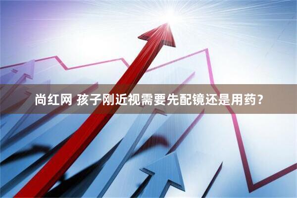 尚红网 孩子刚近视需要先配镜还是用药？