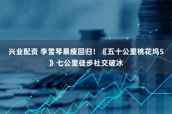 兴业配资 李雪琴暴瘦回归！《五十公里桃花坞5》七公里徒步社交破冰