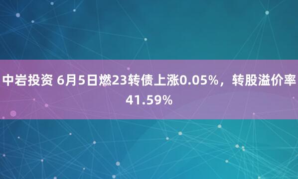 中岩投资 6月5日燃23转债上涨0.05%，转股溢价率41.59%