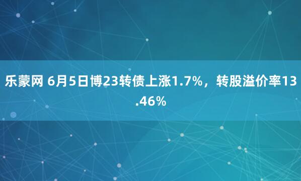 乐蒙网 6月5日博23转债上涨1.7%，转股溢价率13.46%
