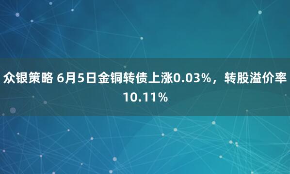 众银策略 6月5日金铜转债上涨0.03%，转股溢价率10.11%