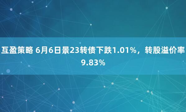 互盈策略 6月6日景23转债下跌1.01%，转股溢价率9.83%