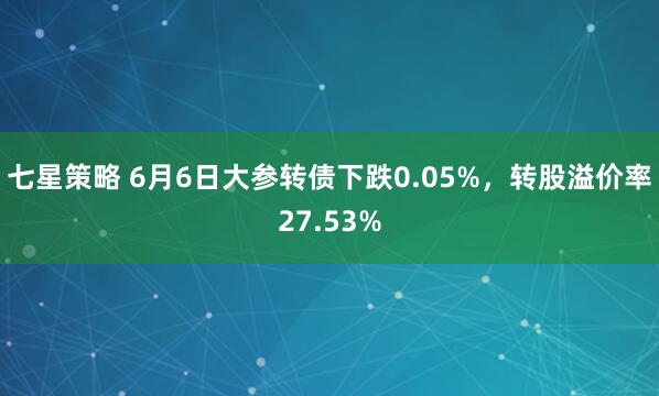 七星策略 6月6日大参转债下跌0.05%，转股溢价率27.53%