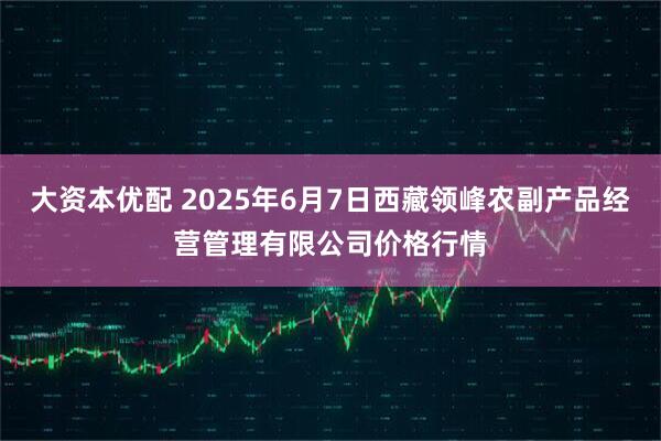 大资本优配 2025年6月7日西藏领峰农副产品经营管理有限公司价格行情