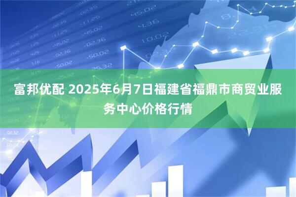 富邦优配 2025年6月7日福建省福鼎市商贸业服务中心价格行情