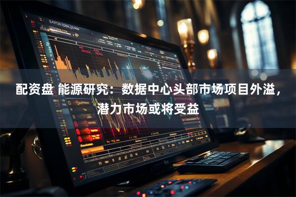 配资盘 能源研究：数据中心头部市场项目外溢，潜力市场或将受益