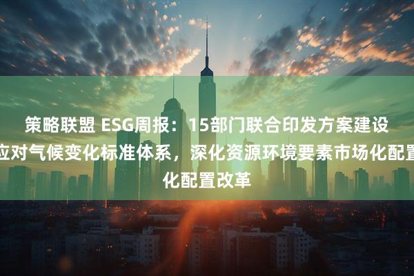 策略联盟 ESG周报：15部门联合印发方案建设国家应对气候变化标准体系，深化资源环境要素市场化配置改革