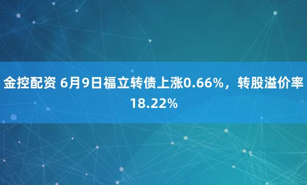 金控配资 6月9日福立转债上涨0.66%，转股溢价率18.22%