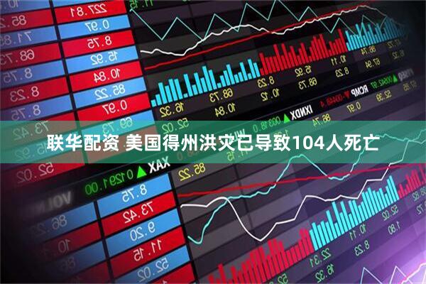 联华配资 美国得州洪灾已导致104人死亡