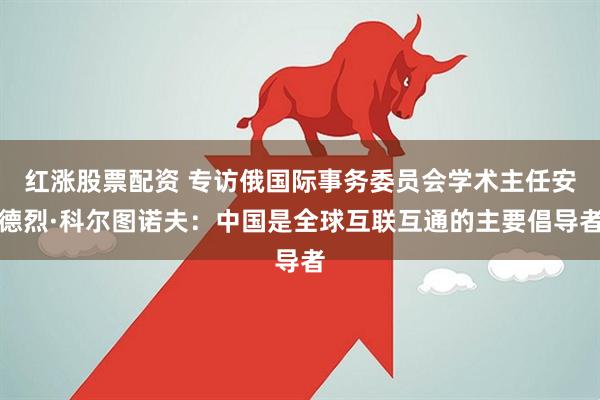 红涨股票配资 专访俄国际事务委员会学术主任安德烈·科尔图诺夫：中国是全球互联互通的主要倡导者