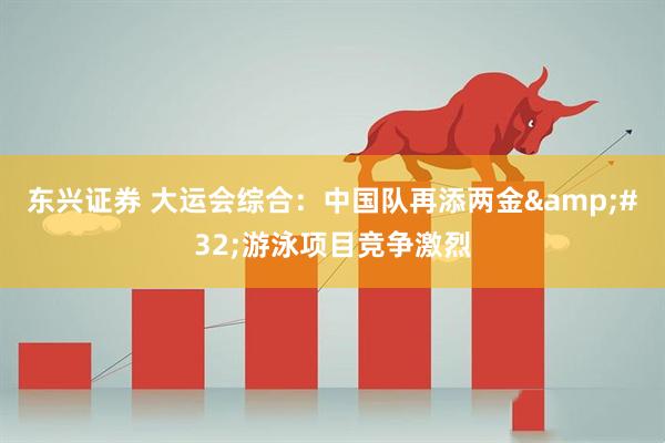 东兴证券 大运会综合：中国队再添两金&#32;游泳项目竞争激烈