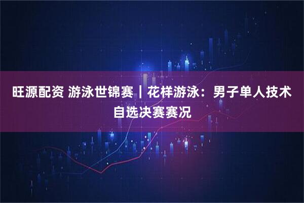 旺源配资 游泳世锦赛｜花样游泳：男子单人技术自选决赛赛况