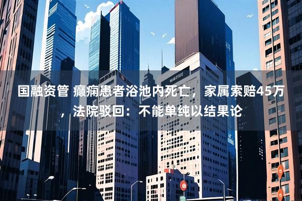 国融资管 癫痫患者浴池内死亡，家属索赔45万，法院驳回：不能单纯以结果论