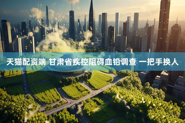 天猫配资端 甘肃省疾控阻碍血铅调查 一把手换人