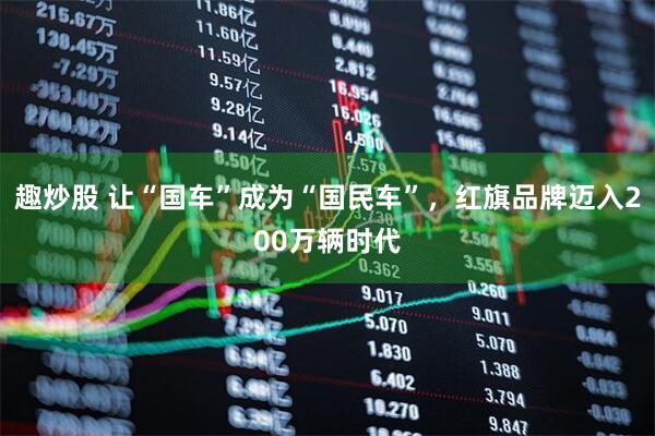 趣炒股 让“国车”成为“国民车”，红旗品牌迈入200万辆时代