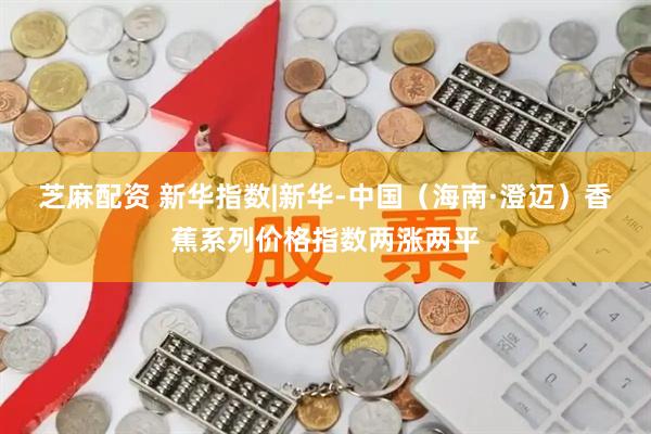 芝麻配资 新华指数|新华-中国（海南·澄迈）香蕉系列价格指数两涨两平