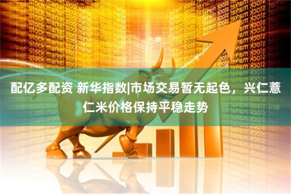 配亿多配资 新华指数|市场交易暂无起色，兴仁薏仁米价格保持平稳走势
