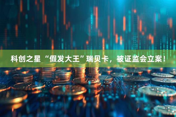 科创之星 “假发大王”瑞贝卡，被证监会立案！