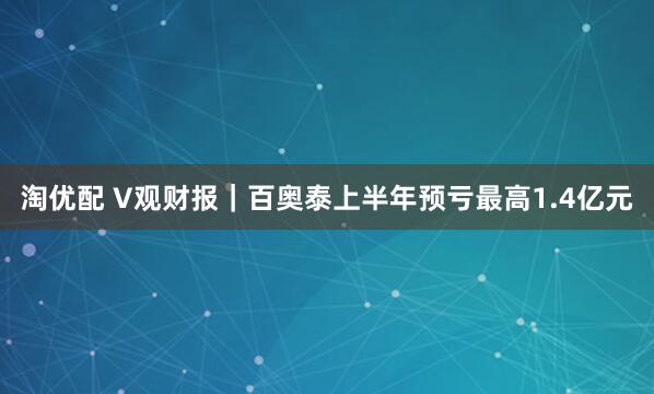 淘优配 V观财报｜百奥泰上半年预亏最高1.4亿元
