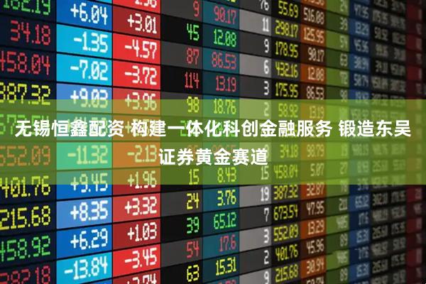 无锡恒鑫配资 构建一体化科创金融服务 锻造东吴证券黄金赛道