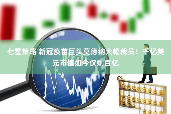 七星策略 新冠疫苗巨头莫德纳大幅裁员！千亿美元市值如今仅剩百亿