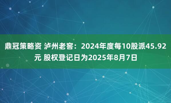 鼎冠策略资 泸州老窖：2024年度每10股派45.92元 股权登记日为2025年8月7日