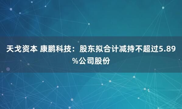 天戈资本 康鹏科技：股东拟合计减持不超过5.89%公司股份