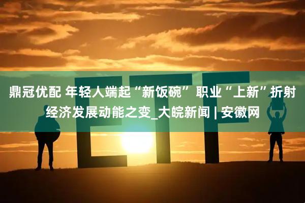 鼎冠优配 年轻人端起“新饭碗” 职业“上新”折射经济发展动能之变_大皖新闻 | 安徽网