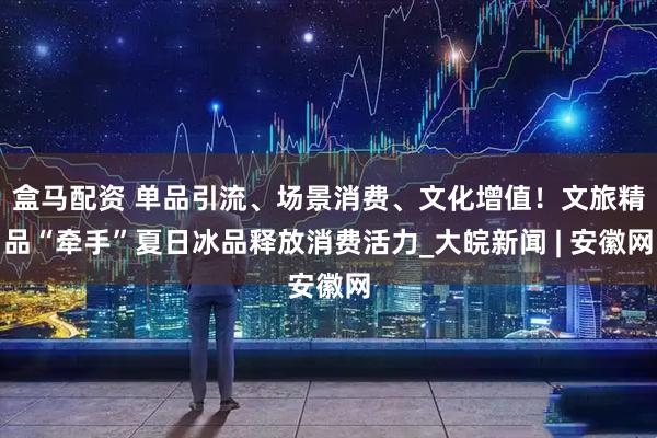 盒马配资 单品引流、场景消费、文化增值！文旅精品“牵手”夏日冰品释放消费活力_大皖新闻 | 安徽网