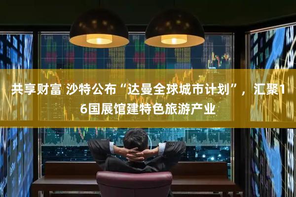 共享财富 沙特公布“达曼全球城市计划”，汇聚16国展馆建特色旅游产业