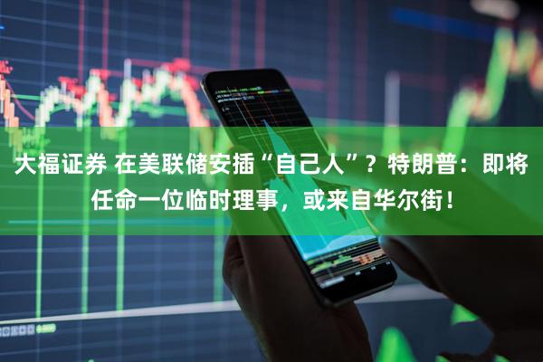 大福证券 在美联储安插“自己人”？特朗普：即将任命一位临时理事，或来自华尔街！