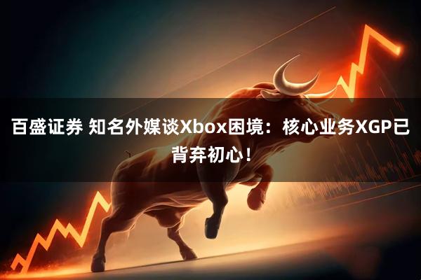 百盛证券 知名外媒谈Xbox困境：核心业务XGP已背弃初心！