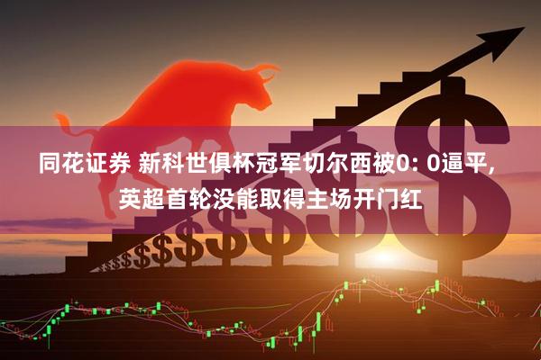 同花证券 新科世俱杯冠军切尔西被0: 0逼平, 英超首轮没能取得主场开门红