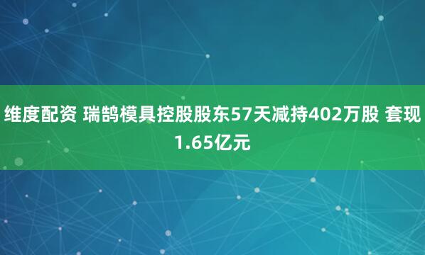 维度配资 瑞鹄模具控股股东57天减持402万股 套现1.65亿元