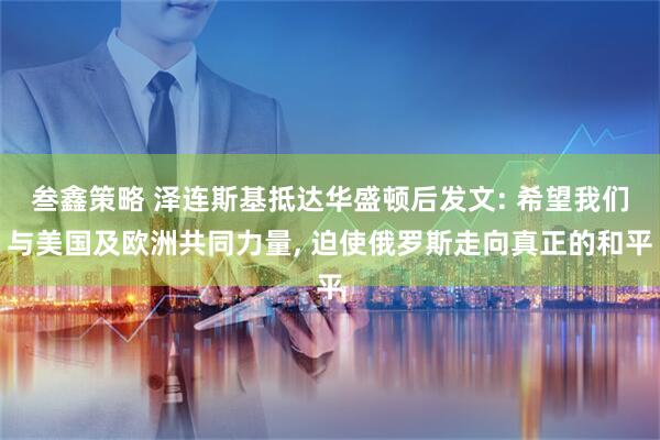叁鑫策略 泽连斯基抵达华盛顿后发文: 希望我们与美国及欧洲共同力量, 迫使俄罗斯走向真正的和平