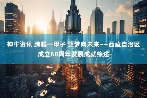 神牛资讯 跨越一甲子 逐梦向未来——西藏自治区成立60周年发展成就综述