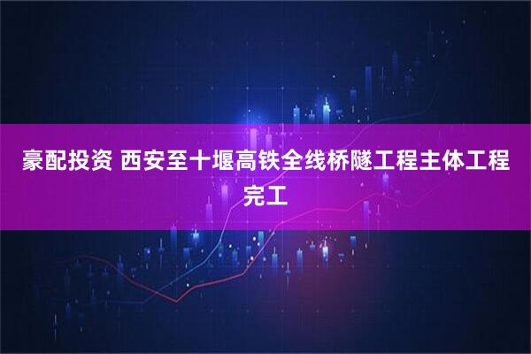 豪配投资 西安至十堰高铁全线桥隧工程主体工程完工
