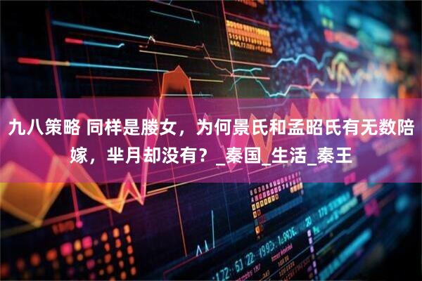 九八策略 同样是媵女，为何景氏和孟昭氏有无数陪嫁，芈月却没有？_秦国_生活_秦王