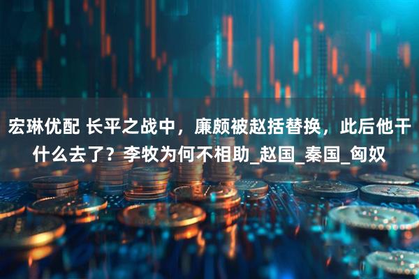 宏琳优配 长平之战中，廉颇被赵括替换，此后他干什么去了？李牧为何不相助_赵国_秦国_匈奴
