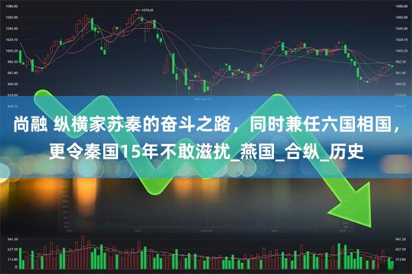 尚融 纵横家苏秦的奋斗之路，同时兼任六国相国，更令秦国15年不敢滋扰_燕国_合纵_历史