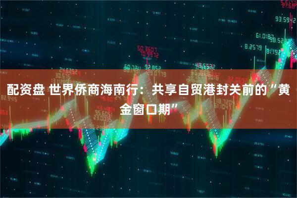 配资盘 世界侨商海南行：共享自贸港封关前的“黄金窗口期”