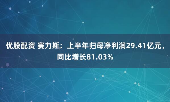 优股配资 赛力斯：上半年归母净利润29.41亿元，同比增长81.03%