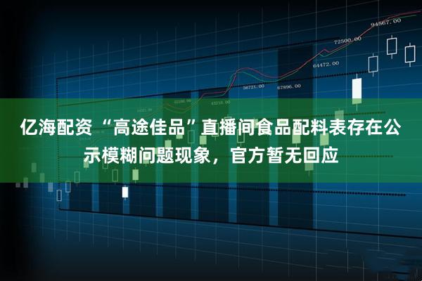 亿海配资 “高途佳品”直播间食品配料表存在公示模糊问题现象，官方暂无回应