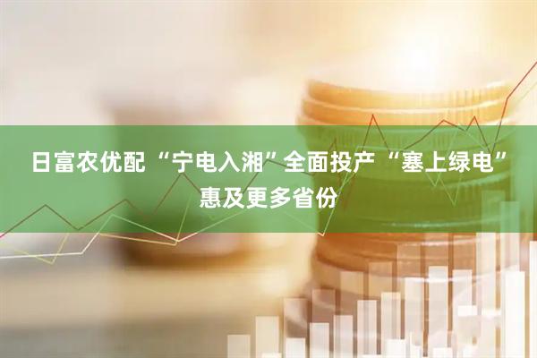 日富农优配 “宁电入湘”全面投产 “塞上绿电”惠及更多省份